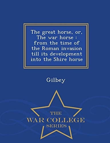 The Great Horse, Or, the War Horse From the Time of the Roman Invasion Till Its Development Into the Shire Horse - War College Series