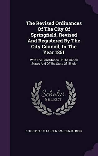 The Revised Ordinances Of The City Of Springfield, Revised And Registered By The City Council, In The Year 1851 With The Constitution Of The United States And Of The State Of Illinois