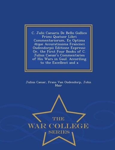 C. Julii Caesaris de Bello Gallico Primi Quatuor Libri Commentariorum, Ex Optima Atque Accuratissima Francisci Oudendorpii Editione Expressi Or, the First Four Books of C. Julius Caesar's Commentaries of His Wars in Gaul. According to the Excellent and a - War College Series