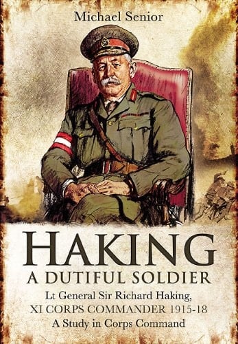Haking: A Dutiful Soldier: Lt Gen Sir Richard Haking, XI Corps Commander 1915-18, A Study in Corps Command