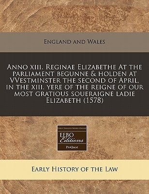 Anno xiii. Reginae Elizabethe At the parliament begunne & holden at VVestminster the second of April, in the xiii. yere of the reigne of our most gratious soueraigne ladie Elizabeth (1578)