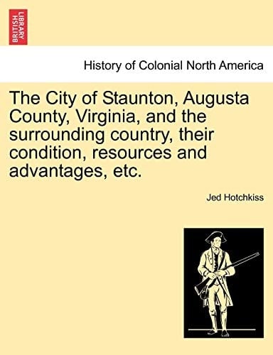 The City of Staunton, Augusta County, Virginia, and the Surrounding Country, Their Condition, Resources and Advantages, Etc.