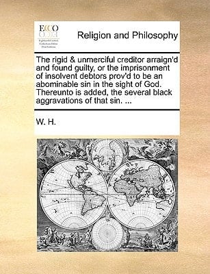 The rigid & unmerciful creditor arraign'd and found guilty, or the imprisonment of insolvent debtors prov'd to be an abominable sin in the sight of ... several black aggravations of that sin. ...