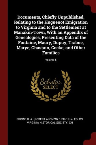 Documents, Chiefly Unpublished, Relating to the Huguenot Emigration to Virginia and to the Settlement at Manakin-Town, With an Appendix of Genealogies, Presenting Data of the Fontaine, Maury, Dupuy, Trabue, Marye, Chastain, Cocke, and Other Families; Volum