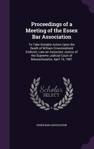 Proceedings of a Meeting of the Essex Bar Association To Take Suitable Action Upon the Death of William Crowninshield Endicott, Late an Associate Justice of the Supreme Judicial Court of Massachusetts, April 16, 1901