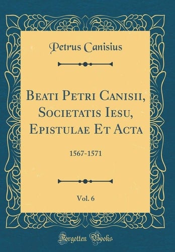 Beati Petri Canisii, Societatis Iesu, Epistulae Et Acta, Vol. 6 1567-1571 (Classic Reprint)