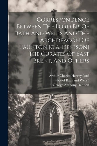 Correspondence Between The Lord Bp. Of Bath And Wells And The Archdeacon Of Taunton [g.a. Denison] The Curates Of East Brent, And Others