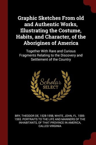Graphic Sketches From Old and Authentic Works, Illustrating the Costume, Habits, and Character, of the Aborigines of America Together With Rare and Curious Fragments Relating to the Discovery and Settlement of the Country