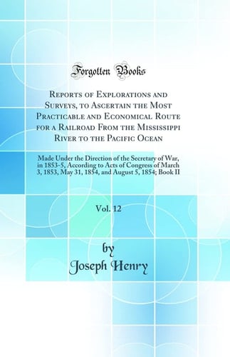 Reports of Explorations and Surveys, to Ascertain the Most Practicable and Economical Route for a Railroad from the Mississippi River to the Pacific Ocean, Vol. 12 Made Under the Direction of the Secretary of War, in 1853-5, According to Acts of Congress