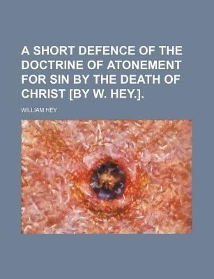 Short Defence of the Doctrine of Atonement for Sin by the Death of Christ [by W Hey ]