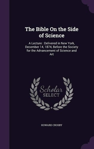 The Bible On the Side of Science A Lecture: Delivered in New York, December 14, 1874, Before the Society for the Advancement of Science and Art