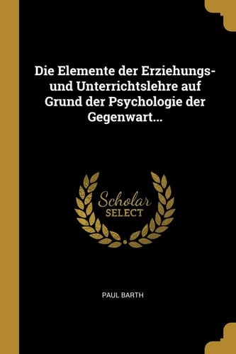 Die Elemente der Erziehungs- und Unterrichtslehre Auf Grund der Psychologie der Gegenwart...