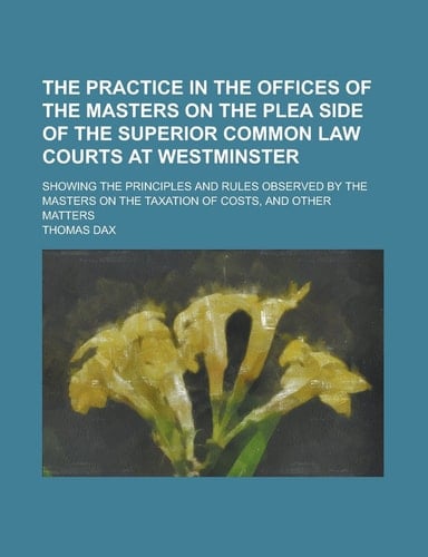 The Practice in the Offices of the Masters on the Plea Side of the Superior Common Law Courts at Westminster; Showing the Principles and Rules Observe