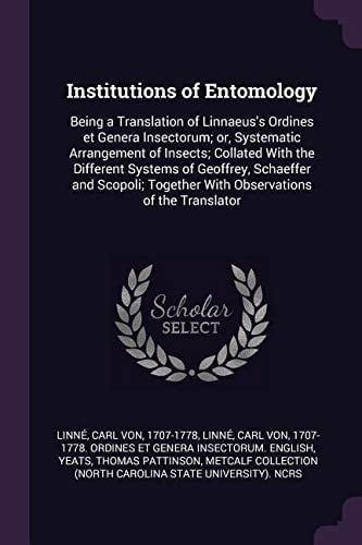 Institutions of Entomology Being a Translation of Linnaeus's Ordines Et Genera Insectorum; Or, Systematic Arrangement of Insects; Collated with the Different Systems of Geoffrey, Schaeffer and Scopoli; Together with Observations of the Translator