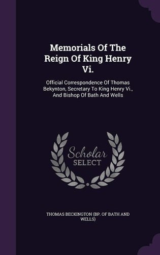 Memorials of the Reign of King Henry VI. Official Correspondence of Thomas Bekynton, Secretary to King Henry VI., and Bishop of Bath and Wells