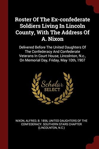 Roster Of The Ex-confederate Soldiers Living In Lincoln County, With The Address Of A. Nixon Delivered Before The United Daughters Of The Confederacy And Confederate Veterans In Court House, Lincolnton, N.c., On Memorial Day, Friday, May 10th, 1907