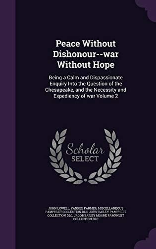 Peace Without Dishonour--War Without Hope Being a Calm and Dispassionate Enquiry Into the Question of the Chesapeake, and the Necessity and Expediency of War Volume 2