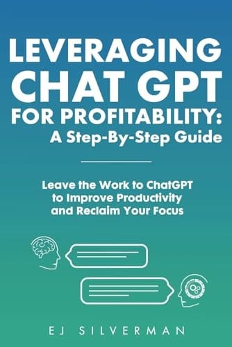 Leveraging ChatGPT for Profitability: A Step-By-Step Guide: Leave the Work to ChatGPT to Improve Productivity and Reclaim Your Focus