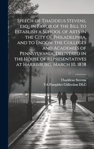 Speech of Thaddeus Stevens, Esq., in Favor of the Bill to Establish a School of Arts in the City of Philadelphia, and to Endow the Colleges and Academies of Pennsylvania. Delivered in the House of Representatives at Harrisburg, March 10, 1838