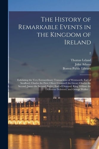 The History of Remarkable Events in the Kingdom of Ireland Exhibiting the Very Extraordinary Transactions of Wentworth, Earl of Strafford; Charles the First; Oliver Cromwell the Great; Charles the Second; James the Second; Butler, Earl of Ormond;...; 2