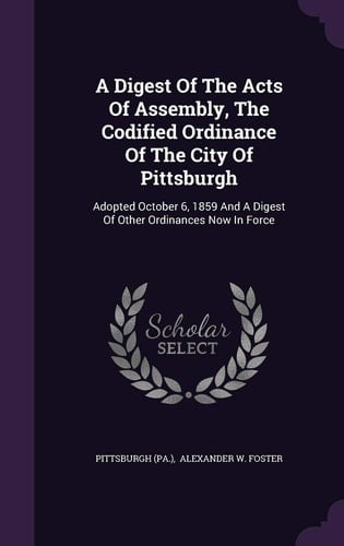 A Digest Of The Acts Of Assembly, The Codified Ordinance Of The City Of Pittsburgh Adopted October 6, 1859 And A Digest Of Other Ordinances Now In Force