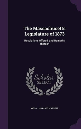 The Massachusetts Legislature of 1873 Resolutions Offered, and Remarks Thereon