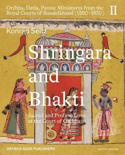 Shringara and Bhakti Sacred and Profane Love at the Court of Orchha (Orchha, Datia, Panna: Miniatures from the Royal Courts of Bundelkhand (1590–1850) Vol. II)