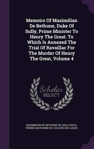 Memoirs of Maximilian de Bethune, Duke of Sully, Prime Minister to Henry the Great. to Which Is Annexed the Trial of Ravaillac for the Murder of Henry the Great, Volume 4