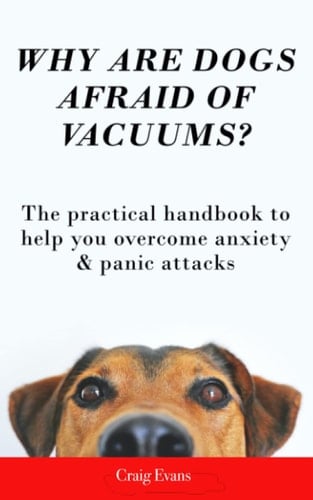 Why Are Dogs Afraid Of Vacuums?: The Practical Handbook To Help You Overcome Anxiety & Panic Attacks