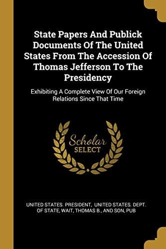 State Papers And Publick Documents Of The United States From The Accession Of Thomas Jefferson To The Presidency Exhibiting A Complete View Of Our Foreign Relations Since That Time