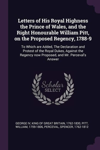 Letters of His Royal Highness the Prince of Wales, and the Right Honourable William Pitt, on the Proposed Regency, 1788-9 To Which Are Added, the Declaration and Protest of the Royal Dukes, Against the Regency Now Proposed, and Mr. Perceval's Answer