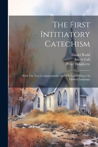 The First Intitiatory Catechism With The Ten Commandments And The Lord's Prayer In Ojibwa Language