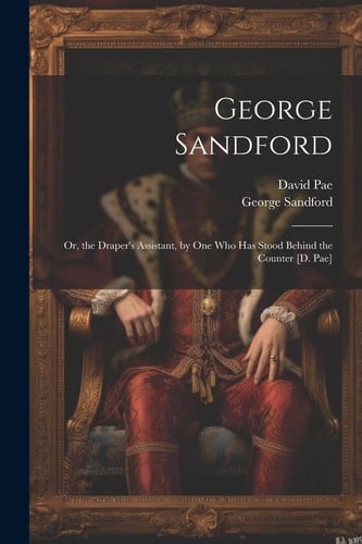 George Sandford Or, the Draper's Assistant, by One Who Has Stood Behind the Counter [D. Pae]