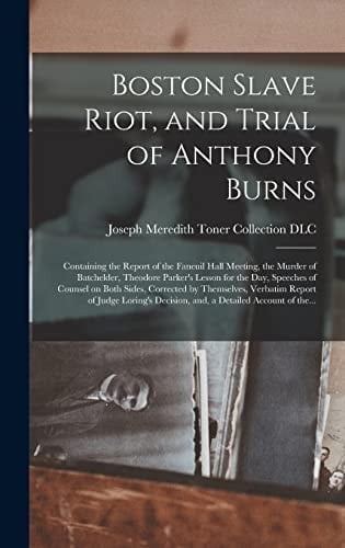 Boston Slave Riot, and Trial of Anthony Burns Containing the Report of the Faneuil Hall Meeting, the Murder of Batchelder, Theodore Parker's Lesson for the Day, Speeches of Counsel on Both Sides, Corrected by Themselves, Verbatim Report of Judge...