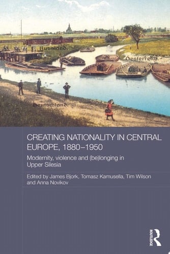 Creating Nationality in Central Europe, 1880-1950 Modernity, Violence and (Be) Longing in Upper Silesia