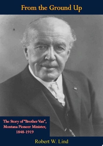 From the Ground Up The Story of "Brother Van", Montana Pioneer Minister, 1848-1919