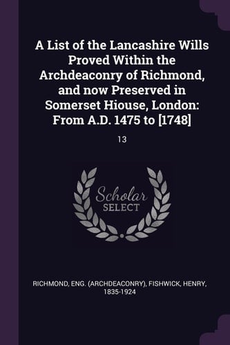 A List of the Lancashire Wills Proved Within the Archdeaconry of Richmond, and Now Preserved in Somerset Hiouse, London From A.D. 1475 to [1748]: 13