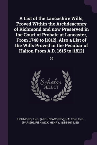 A List of the Lancashire Wills, Proved Within the Archdeaconry of Richmond and Now Preserved in the Court of Probate at Lancaster, From 1748 to [1812]. Also a List of the Wills Proved in the Peculiar of Halton From A.D. 1615 to [1812] 66