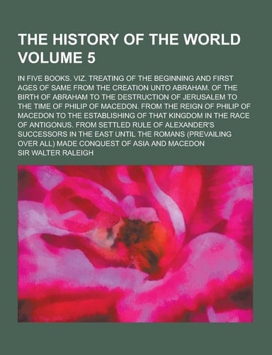 The History of the World; in Five Books. Viz. Treating of the Beginning and First Ages of Same from the Creation Unto Abraham. of the Birth of Abraham