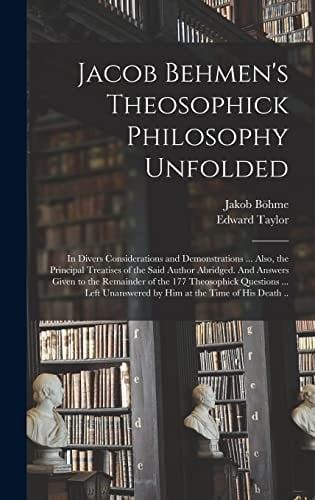 Jacob Behmen's Theosophick Philosophy Unfolded; in Divers Considerations and Demonstrations ... Also, the Principal Treatises of the Said Author Abridged. And Answers Given to the Remainder of the 177 Theosophick Questions ... Left Unanswered by Him At...