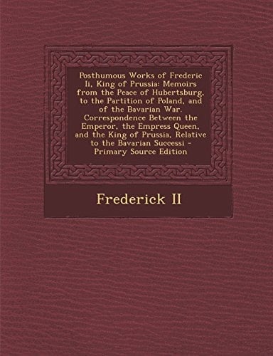 Posthumous Works of Frederic Ii, King of Prussia Memoirs from the Peace of Hubertsburg, to the Partition of Poland, and of the Bavarian War. Correspo