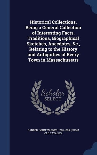 Historical Collections, Being a General Collection of Interesting Facts, Traditions, Biographical Sketches, Anecdotes, &c., Relating to the History and Antiquities of Every Town in Massachusetts, with Geographical Descriptions