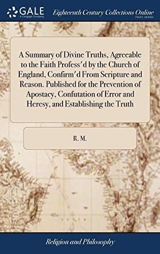 A Summary of Divine Truths, Agreeable to the Faith Profess'd by the Church of England, Confirm'd from Scripture and Reason. Published for the Prevention of Apostacy, Confutation of Error and Heresy, and Establishing the Truth