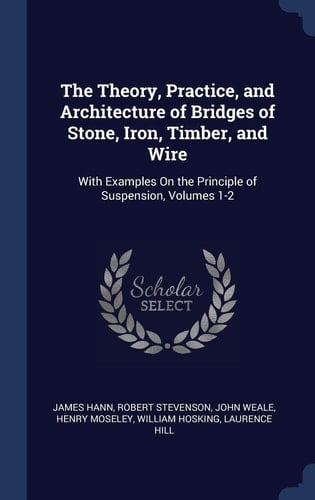 The Theory, Practice, and Architecture of Bridges of Stone, Iron, Timber, and Wire With Examples On the Principle of Suspension, Volumes 1-2