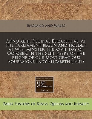 Anno xliij. Reginae Elizabethae. At the Parliament begun and holden at Westminster the xxvij. day of October, in the xliij. yeere of the reigne of our most gracious Soueraigne Lady Elizabeth (1601)