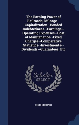 The Earning Power of Railroads, Mileage--Capitalization--Bonded Indebtedness--Earnings--Operating Expenses--Cost of Maintenance--Fixed Charges--Comparative Statistics--Investments--Dividends--Guarantees, Etc