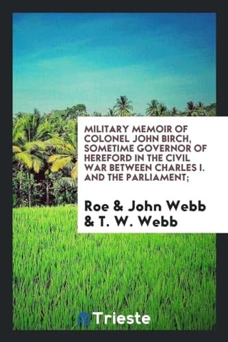 Military Memoir of Colonel John Birch, Sometime Governor of Hereford in the Civil War Between Charles I. and the Parliament;