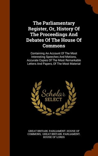 The Parliamentary Register, Or, History Of The Proceedings And Debates Of The House Of Commons Containing An Account Of The Most Interesting Speeches And Motions, Accurate Copies Of The Most Remarkable Letters And Papers, Of The Most Material