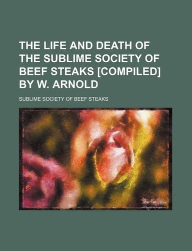 The Life and Death of the Sublime Society of Beef Steaks [Compiled] by W. Arnold
