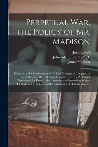 Perpetual War, the Policy of Mr. Madison: Being a Candid Examination of His Late Message to Congress, So Far as Respects the Following Topicks ... Viz